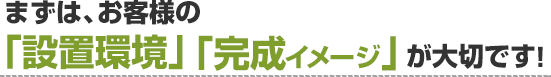 まずは、お客様の「設置環境」「完成イメージ」が大切です！